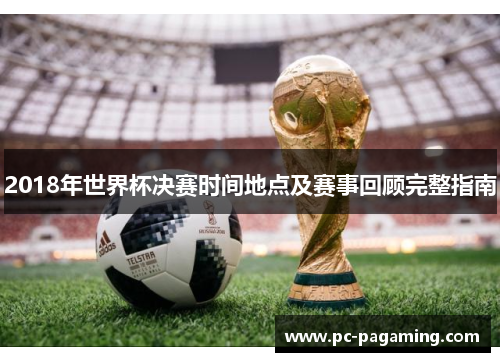 2018年世界杯决赛时间地点及赛事回顾完整指南 2018年世界杯决赛时间地点及赛事回顾完整指南