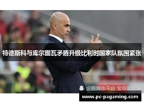 特德斯科与库尔图瓦矛盾升级比利时国家队氛围紧张