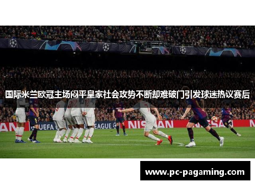 国际米兰欧冠主场闷平皇家社会攻势不断却难破门引发球迷热议赛后 国际米兰欧冠主场闷平皇家社会攻势不断却难破门引发球迷热议赛后