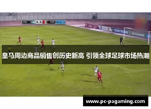 皇马周边商品销售创历史新高 引领全球足球市场热潮 皇马周边商品销售创历史新高 引领全球足球市场热潮